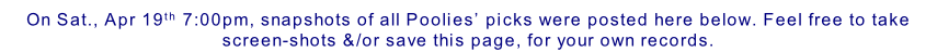 On Sat., Apr 19th 7:00pm, snapshots of all Poolies’ picks were posted here below. Feel free to take screen-shots &/or save this page, for your own records.